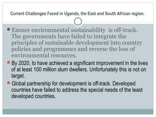 Current Challenges Faced in Uganda, the East and South African region.
Ensure environmental sustainability is off-track.
The governments have failed to integrate the
principles of sustainable development into country
policies and programmes and reverse the loss of
environmental resources.
By 2020, to have achieved a significant improvement in the lives
of at least 100 million slum dwellers. Unfortunately this is not on
target.
Global partnership for development is off-track. Developed
countries have failed to address the special needs of the least
developed countries.
 
