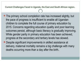 Current Challenges Faced in Uganda, the East and South African region.
The primary school completion rate has increased slightly, but
the pace of progress is insufficient to enable all Ugandan
children to complete the full course of primary education by
2015. Concerns regarding education quality and poor learning
outcomes persist, although basic literacy is gradually improving.
While gender parity in primary education has been achieved,
progress at the secondary and tertiary levels has slowed.
Despite significant improvements in skilled assistance at
delivery, maternal mortality remains a big challenge with many
deaths occurring more than a day after the birth.
 