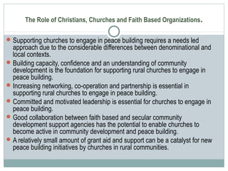 The Role of Christians, Churches and Faith Based Organizations.
Supporting churches to engage in peace building requires a needs led
approach due to the considerable differences between denominational and
local contexts.
Building capacity, confidence and an understanding of community
development is the foundation for supporting rural churches to engage in
peace building.
Increasing networking, co-operation and partnership is essential in
supporting rural churches to engage in peace building.
Committed and motivated leadership is essential for churches to engage in
peace building.
Good collaboration between faith based and secular community
development support agencies has the potential to enable churches to
become active in community development and peace building.
A relatively small amount of grant aid and support can be a catalyst for new
peace building initiatives by churches in rural communities.
 