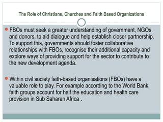 The Role of Christians, Churches and Faith Based Organizations
FBOs must seek a greater understanding of government, NGOs
and donors, to aid dialogue and help establish closer partnership.
To support this, governments should foster collaborative
relationships with FBOs, recognise their additional capacity and
explore ways of providing support for the sector to contribute to
the new development agenda.
Within civil society faith-based organisations (FBOs) have a
valuable role to play. For example according to the World Bank,
faith groups account for half the education and health care
provision in Sub Saharan Africa .
 