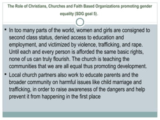 The Role of Christians, Churches and Faith Based Organizations promoting gender
equality (SDG goal 5).
 In too many parts of the world, women and girls are consigned to
second class status, denied access to education and
employment, and victimized by violence, trafficking, and rape.
Until each and every person is afforded the same basic rights,
none of us can truly flourish. The church is teaching the
communities that we are all equal thus promoting development.
 Local church partners also work to educate parents and the
broader community on harmful issues like child marriage and
trafficking, in order to raise awareness of the dangers and help
prevent it from happening in the first place
 