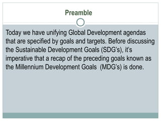 Preamble
Today we have unifying Global Development agendas
that are specified by goals and targets. Before discussing
the Sustainable Development Goals (SDG’s), it’s
imperative that a recap of the preceding goals known as
the Millennium Development Goals (MDG’s) is done.
 