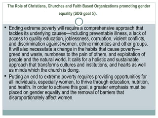 The Role of Christians, Churches and Faith Based Organizations promoting gender
equality (SDG goal 5).
 Ending extreme poverty will require a comprehensive approach that
tackles its underlying causes—including preventable illness, a lack of
access to quality education, joblessness, corruption, violent conflicts,
and discrimination against women, ethnic minorities and other groups.
It will also necessitate a change in the habits that cause poverty—
greed and waste, numbness to the pain of others, and exploitation of
people and the natural world. It calls for a holistic and sustainable
approach that transforms cultures and institutions, and hearts as well
as minds which the church is doing.
 Putting an end to extreme poverty requires providing opportunities for
all individuals, especially women, to thrive through education, nutrition,
and health. In order to achieve this goal, a greater emphasis must be
placed on gender equality and the removal of barriers that
disproportionately affect women.
 
