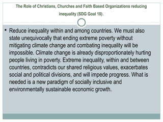 The Role of Christians, Churches and Faith Based Organizations reducing
inequality (SDG Goal 10).
 Reduce inequality within and among countries. We must also
state unequivocally that ending extreme poverty without
mitigating climate change and combating inequality will be
impossible. Climate change is already disproportionately hurting
people living in poverty. Extreme inequality, within and between
countries, contradicts our shared religious values, exacerbates
social and political divisions, and will impede progress. What is
needed is a new paradigm of socially inclusive and
environmentally sustainable economic growth.
 