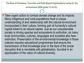 The Role of Christians, Churches and Faith Based Organizations caring for the
environment (SDG goals 13,14,15).
Take urgent action to combat climate change and its impacts.
Many indigenous and rural populations have a unique
understanding of and relationship with the natural environment
incorporated in their culture, forming part of humanity's cultural
capital linked to its natural capital. Just as our unsustainable
society is driving species and ecosystems to extinction, so many
local communities, cultures, languages and societies also face
extinction. Preservation of the environmental knowledge in those
cultures requires educational programmes that ensure the
transmission of that knowledge even in the face of the social
disruption that is inevitable with globalization, founded in an
appreciation of the value of cultural diversity.
 