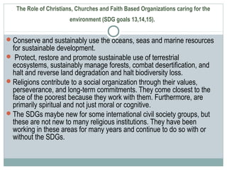 The Role of Christians, Churches and Faith Based Organizations caring for the
environment (SDG goals 13,14,15).
Conserve and sustainably use the oceans, seas and marine resources
for sustainable development.
 Protect, restore and promote sustainable use of terrestrial
ecosystems, sustainably manage forests, combat desertification, and
halt and reverse land degradation and halt biodiversity loss.
Religions contribute to a social organization through their values,
perseverance, and long-term commitments. They come closest to the
face of the poorest because they work with them. Furthermore, are
primarily spiritual and not just moral or cognitive.
The SDGs maybe new for some international civil society groups, but
these are not new to many religious institutions. They have been
working in these areas for many years and continue to do so with or
without the SDGs.
 