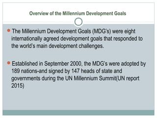 Overview of the Millennium Development Goals
The Millennium Development Goals (MDG’s) were eight
internationally agreed development goals that responded to
the world’s main development challenges.
Established in September 2000, the MDG’s were adopted by
189 nations-and signed by 147 heads of state and
governments during the UN Millennium Summit(UN report
2015)
 
