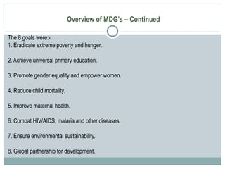 Overview of MDG’s – Continued
The 8 goals were:-
1. Eradicate extreme poverty and hunger.
2. Achieve universal primary education.
3. Promote gender equality and empower women.
4. Reduce child mortality.
5. Improve maternal health.
6. Combat HIV/AIDS, malaria and other diseases.
7. Ensure environmental sustainability.
8. Global partnership for development.
 