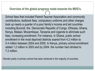 Overview of the global progress made towards the MDG’s.
School fees that included Parent-Teacher Association and community
contributions, textbook fees, compulsory uniforms and other charges
took up nearly a quarter of a poor family’s income and led countries
including Burundi, the Democratic Republic of Congo, Ethiopia, Ghana,
Kenya, Malawi, Mozambique, Tanzania and Uganda to eliminate such
fees, increasing enrollment. For instance, in Ghana, public school
enrollment in the most deprived districts soared from 4.2 million to
5.4 million between 2004 and 2005. In Kenya, primary school enrollment
added 1.2 million in 2003 and by 2004, the number had climbed to
7.2 million.
•Gender parity in primary school has been achieved in the majority of countries.
 