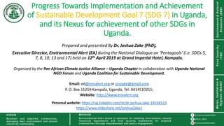 Progress Towards Implementation and Achievement
of Sustainable Development Goal 7 (SDG 7) in Uganda,
and its Nexus for achievement of other SDGs in
Uganda.
Prepared and presented By Dr. Joshua Zake (PhD),
Executive Director, Environmental Alert (EA) during the National Dialogue on ‘Pentagoals’ (i.e. SDGs 5,
7, 8, 10, 13 and 17) held on 12th April 2019 at Grand Imperial Hotel, Kampala.
Organized by the Pan African Climate Justice Alliance – Uganda Chapter in collaboration with Uganda National
NGO Forum and Uganda Coalition for Sustainable Development.
Email: ed@envalert.org or joszake@gmail.com
P. O. Box 11259 Kampala, Uganda, Tel: 0414510215;
Website: http://www.envalert.org
Personal website: https://ug.linkedin.com/in/dr-joshua-zake-18104523
https://www.slideshare.net/JoshuaZake1
 