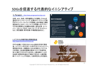 SDGsを促進する代表的なイニシアティブ	
Copyright	
  ©	
  2016	
  Social	
  Impact	
  Research	
  Co.,	
  Ltd.	
  All	
  Rights	
  Reserved.	
10	
2,	
  ビジネスと持続可能な開発委員会	
  
h_p://www.businesscommission.org	
	
1,	
  Paragon	
  	
  	
  	
  h_p://www.paragonpartnerships.com	
  
	
  	
  	
  	
  	
  	
企業、NGO、政府、研究機関などが連携してSDGsを
達成するパートナーシップ。企業のマーケティング部
門がマンパワーやノウハウを集結。四半期毎に運営
委員会が3つのテーマについての問題へのアプロー
チ方法の開発などを議論＆推進。参加企業：ユニリ
バー、コカ・コーラなど。NGO：セーブ・ザ・チルドレン
など。研究機関：欧州世論・市場調査協会など。	
  
ダボス会議にて設立されたSDGs達成を目指す委員
会。ユニリバーのCEOポール氏がコミッションメンバー。
委員会の目的：1)戦略的にSDGsを指針としてビジネ
スを促進。2)社会的課題の解決にむけて収益性を
持った新ビジネスモデルを作る。3)新金融ツールが
社会的・経済的利益をどう創出できるか。4)業界横
断パートナーシップの強化。5)効率性向上の定量化	
  
 
