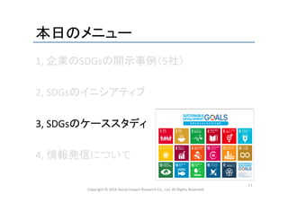本日のメニュー	
1,	
  企業のSDGsの開示事例（5社）	
  
	
  
2,	
  SDGsのイニシアティブ	
  
	
  
3,	
  SDGsのケーススタディ	
  
	
  
4,	
  情報発信について	
  
	
  
Copyright	
  ©	
  2016	
  Social	
  Impact	
  Research	
  Co.,	
  Ltd.	
  All	
  Rights	
  Reserved.	
11	
 