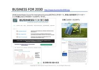 BUSINESS	
  FOR	
  2030	
  	
  h_p://www.businessfor2030.org	
Copyright	
  ©	
  2016	
  Social	
  Impact	
  Research	
  Co.,	
  Ltd.	
  All	
  Rights	
  Reserved.	
12	
USCIB	
  (United	
  States	
  Council	
  for	
  InternaHonal	
  business)のプロジェクトの一つ。資金と技術提供でパートナー
シップを組んだビジネスのケーススタディ・サイト。	
  
目標ごとのケーススタディ	
  
各目標の取り組み状況	
  
 