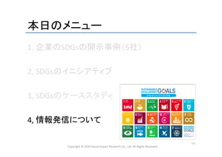 本日のメニュー	
1,	
  企業のSDGsの開示事例（5社）	
  
	
  
2,	
  SDGsのイニシアティブ	
  
	
  
3,	
  SDGsのケーススタディ	
  
	
  
4,	
  情報発信について	
  
	
  
Copyright	
  ©	
  2016	
  Social	
  Impact	
  Research	
  Co.,	
  Ltd.	
  All	
  Rights	
  Reserved.	
13	
 