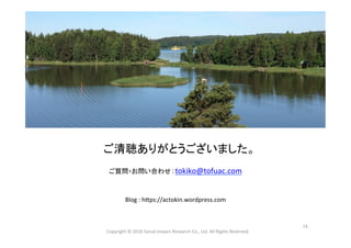  
	
  
	
  
ご清聴ありがとうございました。	
  
	
  
ご質問・お問い合わせ：tokiko@tofuac.com	
  
	
  
	
  
Blog	
  :	
  h_ps://actokin.wordpress.com	
  
	
Copyright	
  ©	
  2016	
  Social	
  Impact	
  Research	
  Co.,	
  Ltd.	
  All	
  Rights	
  Reserved.	
15	
 