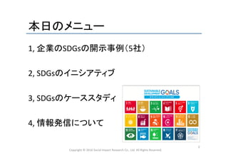本日のメニュー	
1,	
  企業のSDGsの開示事例（5社）	
  
	
  
2,	
  SDGsのイニシアティブ	
  
	
  
3,	
  SDGsのケーススタディ	
  
	
  
4,	
  情報発信について	
  
	
  
	
 Copyright	
  ©	
  2016	
  Social	
  Impact	
  Research	
  Co.,	
  Ltd.	
  All	
  Rights	
  Reserved.	
2	
 