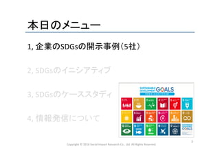 本日のメニュー	
1,	
  企業のSDGsの開示事例（5社）	
  
	
  
2,	
  SDGsのイニシアティブ	
  
	
  
3,	
  SDGsのケーススタディ	
  
	
  
4,	
  情報発信について	
  
	
  
Copyright	
  ©	
  2016	
  Social	
  Impact	
  Research	
  Co.,	
  Ltd.	
  All	
  Rights	
  Reserved.	
3	
 