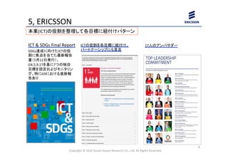 5,	
  ERICSSON	
  	
  	
Copyright	
  ©	
  2016	
  Social	
  Impact	
  Research	
  Co.,	
  Ltd.	
  All	
  Rights	
  Reserved.	
8	
本業(ICT)の役割を整理して各目標に紐付けパターン	
ICTの役割を各目標に紐付け。	
  
パートナーシップにも言及	
ICT	
  &	
  SDGs	
  Final	
  Report	
SDGs達成に向けたICTの役
割に焦点を当てた最新報告
書（5月12日発行）。
G4,5,9,17を基に7つの独自
目標を設定およびモニタリン
グ。特にG9における進捗報
告あり	
  
17人のアンバサダー	
 
