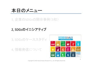 本日のメニュー	
1,	
  企業のSDGsの開示事例（5社）	
  
	
  
2,	
  SDGsのイニシアティブ	
  
	
  
3,	
  SDGsのケーススタディ	
  
	
  
4,	
  情報発信について	
  
	
Copyright	
  ©	
  2016	
  Social	
  Impact	
  Research	
  Co.,	
  Ltd.	
  All	
  Rights	
  Reserved.	
9	
 