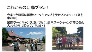 これからの活動プラン！
今までと同様に国際ワークキャンプを受け入れたい！（夏を
中心に）
国際ワークキャンプだけでなく、週末ワークキャンプ等の受け
入れもさらに図っていきたい！
 