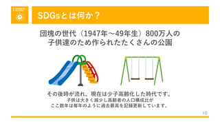 SDGsとは何か？
10
団塊の世代（1947年〜49年⽣）800万⼈の
⼦供達のため作られたたくさんの公園
その後時が流れ、現在は少⼦⾼齢化した時代です。
⼦供は⼤きく減少し⾼齢者の⼈⼝構成⽐が
ここ数年は毎年のように過去最⾼を記録更新しています。
 