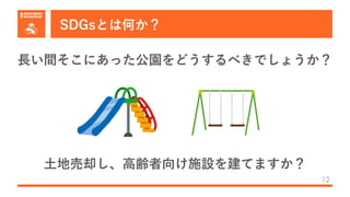 SDGsとは何か？
12
⻑い間そこにあった公園をどうするべきでしょうか？
⼟地売却し、⾼齢者向け施設を建てますか？
 