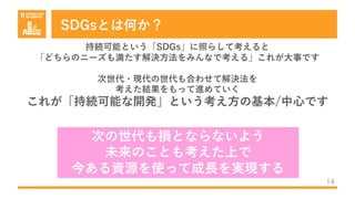 SDGsとは何か？
14
持続可能という「SDGs」に照らして考えると
「どちらのニーズも満たす解決⽅法をみんなで考える」これが⼤事です
次世代・現代の世代も合わせて解決法を
考えた結果をもって進めていく
これが「持続可能な開発」という考え⽅の基本/中⼼です
次の世代も損とならないよう
未来のことも考えた上で
今ある資源を使って成⻑を実現する
 