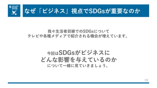 なぜ「ビジネス」視点でSDGsが重要なのか
19
我々⽣活者⽬線でのSDGsについて
テレビや各種メディアで紹介される機会が増えています。
今回はSDGsがビジネスに
どんな影響を与えているのか
について⼀緒に⾒ていきましょう。
 