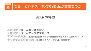 なぜ「ビジネス」視点でSDGsが重要なのか
29
基本理念：誰⼀⼈取り残さない
⽬標設定：ボトムアップアプローチ
アプローチ⽅法：途上国/先進国を問わない課題設定/未来の姿から逆算アプローチ
資⾦需要と期待資⾦源：年間5兆ドル〜7兆ドル/⺠間資⾦
SDGsの特徴
 