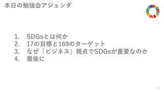 3
1. SDGsとは何か
2. 17の⽬標と169のターゲット
3. なぜ「ビジネス」視点でSDGsが重要なのか
4. 最後に
本⽇の勉強会アジェンダ
 