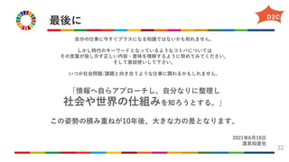 最後に
32
⾃分の仕事に今すぐプラスになる知識ではないかも知れません。
しかし時代のキーワードとなっているようなコトバについては
その⾔葉が指し⽰す正しい内容・意味を理解するように努めてみてください。
そして普段使いして下さい。
いつか社会問題/課題と向き合うような仕事に関わるかもしれません。
「情報へ⾃らアプローチし、⾃分なりに整理し
社会や世界の仕組みを知ろうとする。」
この姿勢の積み重ねが10年後、⼤きな⼒の差となります。
2021年6⽉18⽇
渡具知直也
 