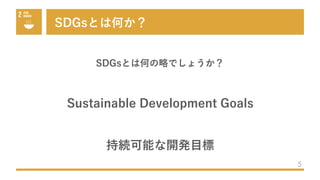 SDGsとは何か？
5
SDGsとは何の略でしょうか？
Sustainable Development Goals
持続可能な開発⽬標
 