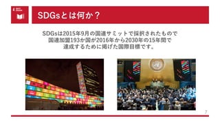 SDGsとは何か？
7
SDGsは2015年9⽉の国連サミットで採択されたもので
国連加盟193か国が2016年から2030年の15年間で
達成するために掲げた国際⽬標です。
 