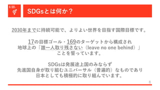 SDGsとは何か？
8
2030年までに持続可能で、よりよい世界を⽬指す国際⽬標です。
17の⽬標ゴール・169のターゲットから構成され
地球上の「誰⼀⼈取り残さない（leave no one behind）」
ことを誓っています。
SDGsは発展途上国のみならず
先進国⾃⾝が取り組むユニバーサル（普遍的）なものであり
⽇本としても積極的に取り組んでいます。
 