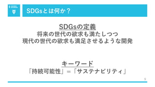 SDGsとは何か？
9
SDGsの定義
将来の世代の欲求も満たしつつ
現代の世代の欲求も満⾜させるような開発
キーワード
「持続可能性」=「サステナビリティ」
 