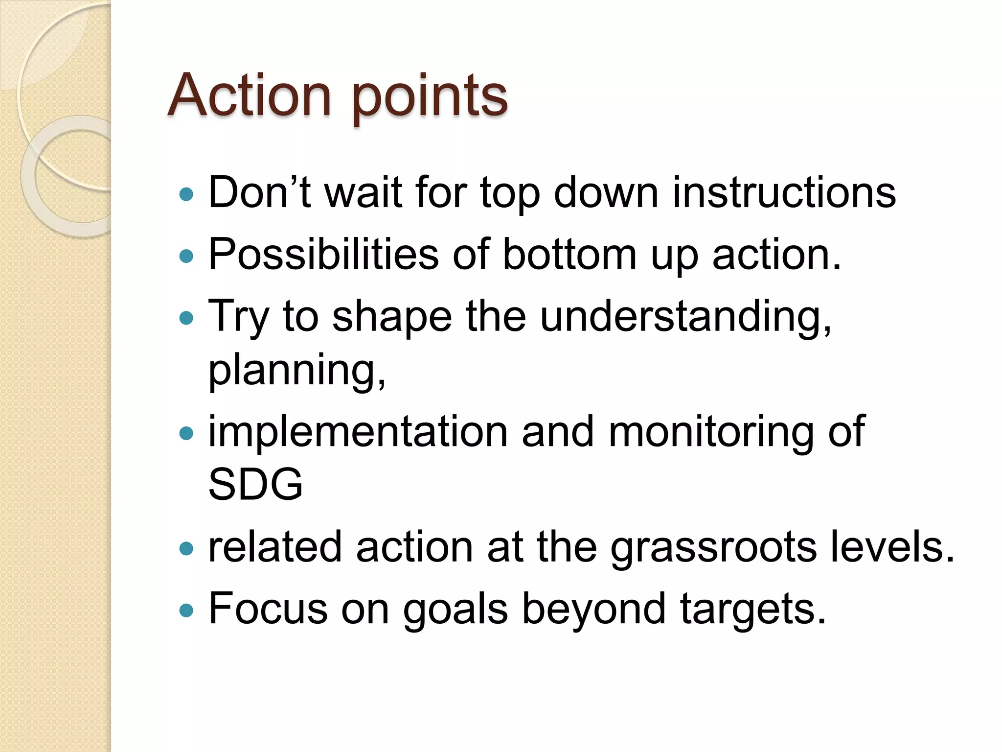 Action points
 Don’t wait for top down instructions
 Possibilities of bottom up action.
 Try to shape the understanding,
planning,
 implementation and monitoring of
SDG
 related action at the grassroots levels.
 Focus on goals beyond targets.
 