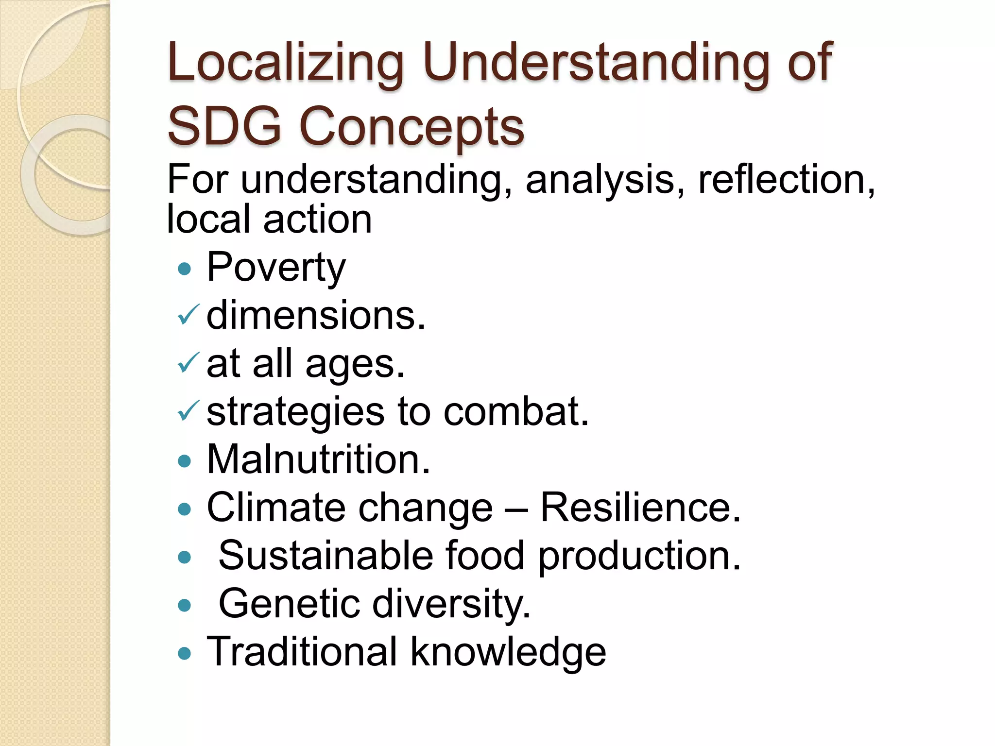 Localizing Understanding of
SDG Concepts
For understanding, analysis, reflection,
local action
 Poverty
dimensions.
at all ages.
strategies to combat.
 Malnutrition.
 Climate change – Resilience.
 Sustainable food production.
 Genetic diversity.
 Traditional knowledge
 