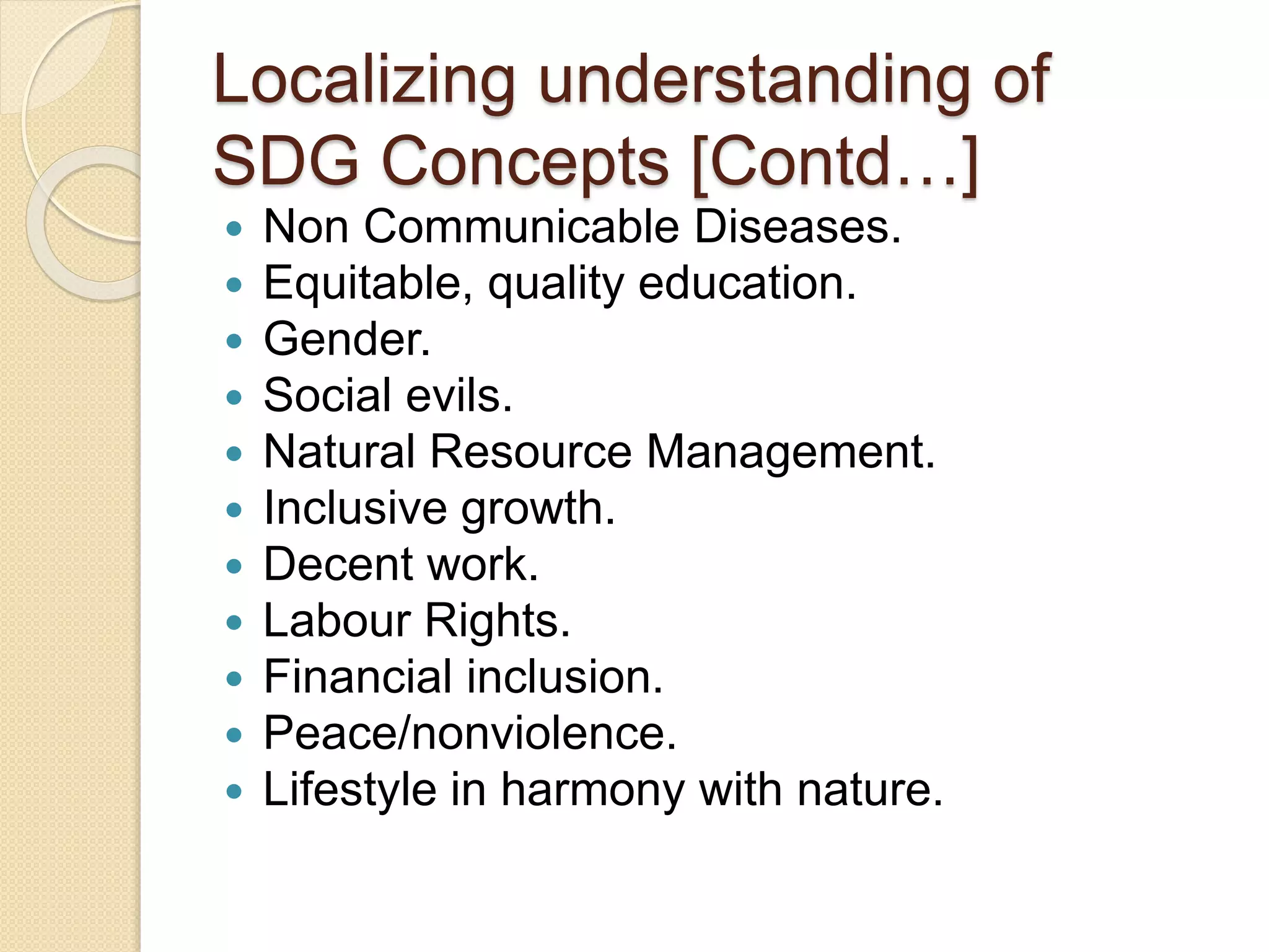Localizing understanding of
SDG Concepts [Contd…]
 Non Communicable Diseases.
 Equitable, quality education.
 Gender.
 Social evils.
 Natural Resource Management.
 Inclusive growth.
 Decent work.
 Labour Rights.
 Financial inclusion.
 Peace/nonviolence.
 Lifestyle in harmony with nature.
 