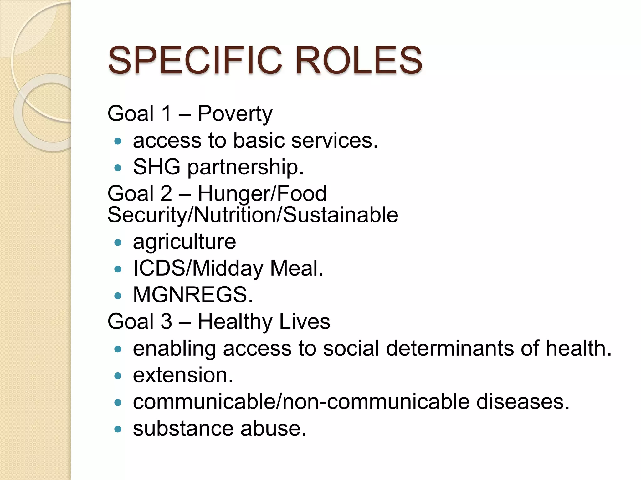 SPECIFIC ROLES
Goal 1 – Poverty
 access to basic services.
 SHG partnership.
Goal 2 – Hunger/Food
Security/Nutrition/Sustainable
 agriculture
 ICDS/Midday Meal.
 MGNREGS.
Goal 3 – Healthy Lives
 enabling access to social determinants of health.
 extension.
 communicable/non-communicable diseases.
 substance abuse.
 