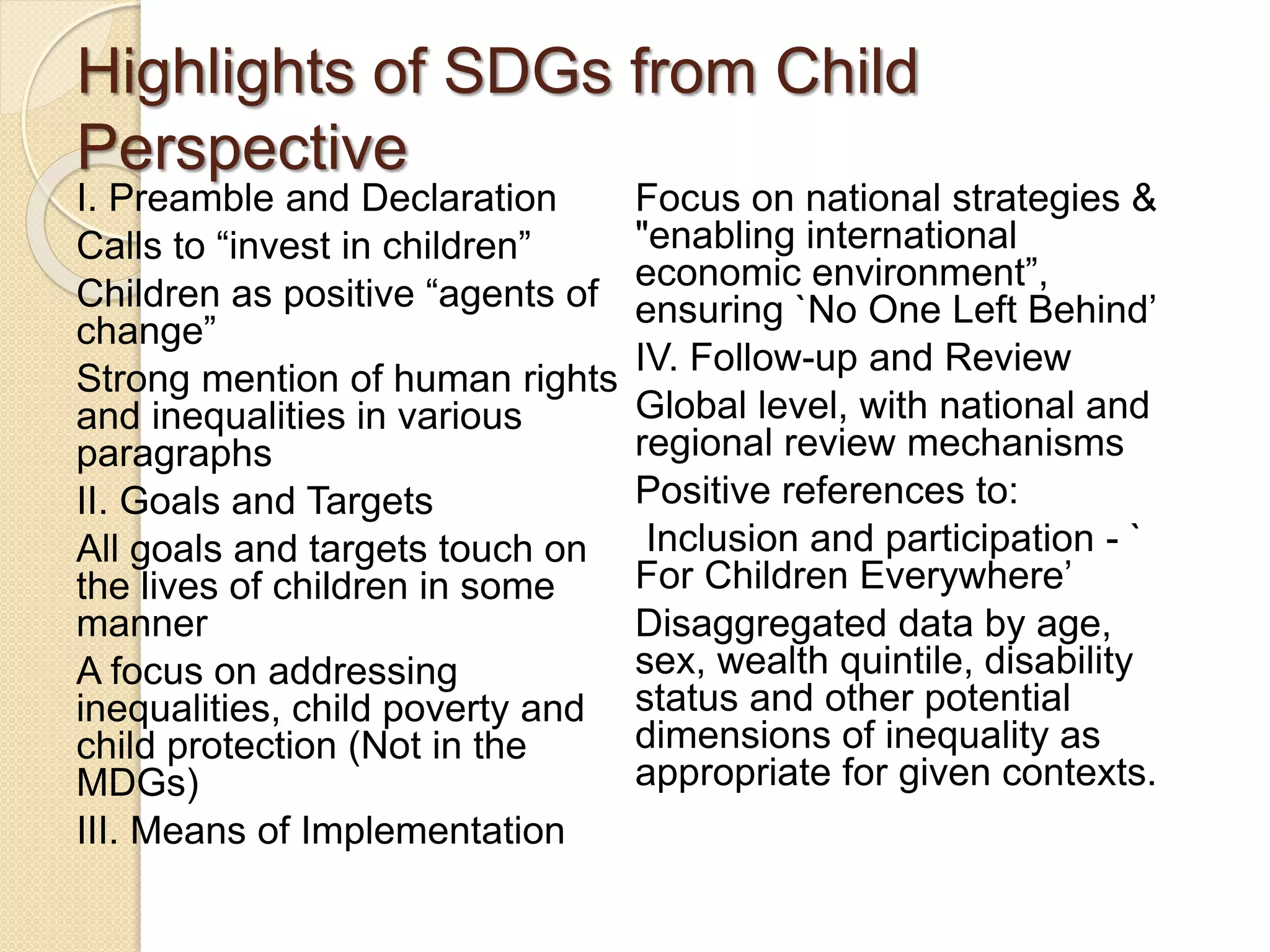 Highlights of SDGs from Child
Perspective
I. Preamble and Declaration
Calls to “invest in children”
Children as positive “agents of
change”
Strong mention of human rights
and inequalities in various
paragraphs
II. Goals and Targets
All goals and targets touch on
the lives of children in some
manner
A focus on addressing
inequalities, child poverty and
child protection (Not in the
MDGs)
III. Means of Implementation
Focus on national strategies &
"enabling international
economic environment”,
ensuring `No One Left Behind’
IV. Follow-up and Review
Global level, with national and
regional review mechanisms
Positive references to:
Inclusion and participation - `
For Children Everywhere’
Disaggregated data by age,
sex, wealth quintile, disability
status and other potential
dimensions of inequality as
appropriate for given contexts.
 