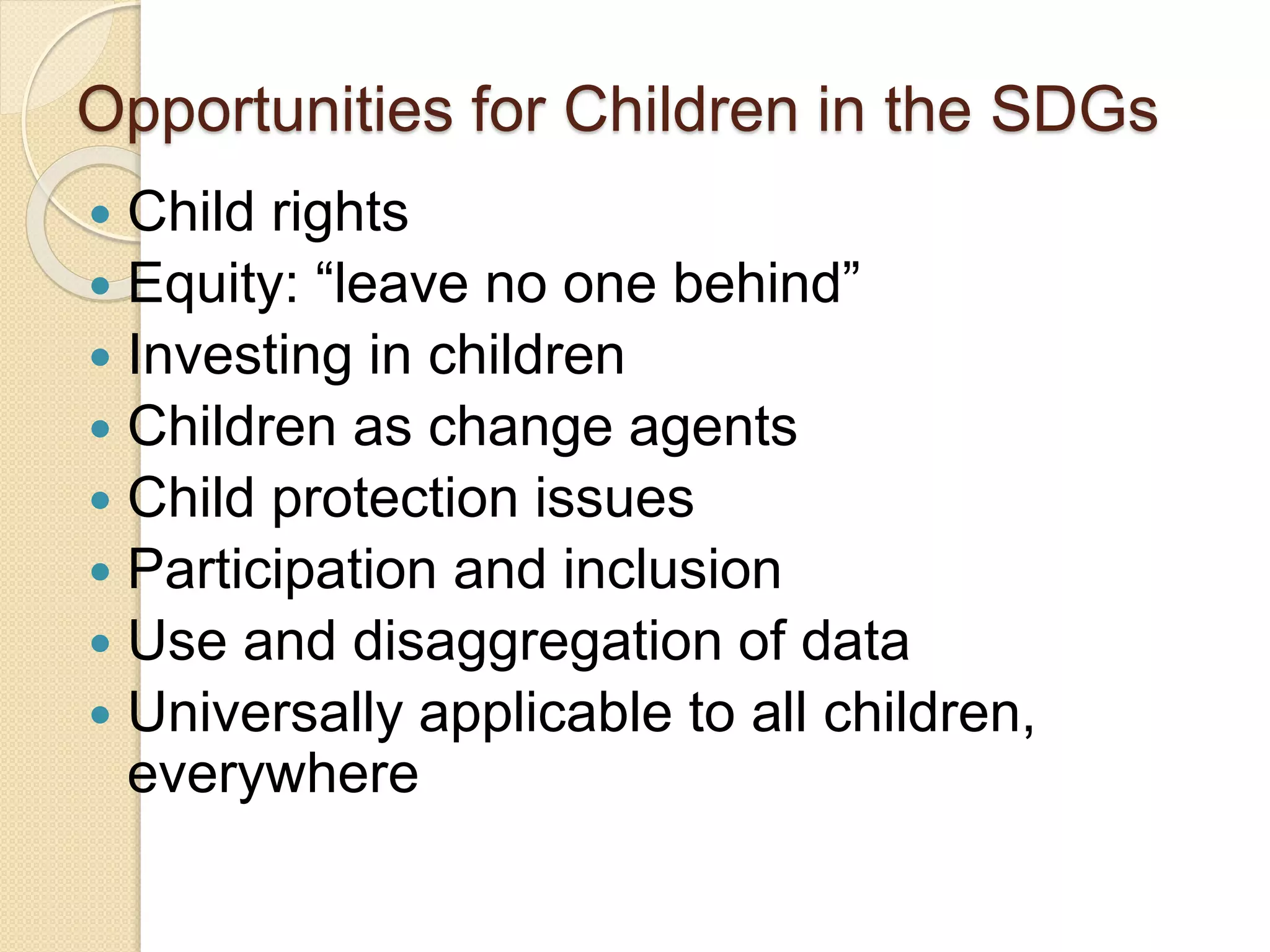 Opportunities for Children in the SDGs
 Child rights
 Equity: “leave no one behind”
 Investing in children
 Children as change agents
 Child protection issues
 Participation and inclusion
 Use and disaggregation of data
 Universally applicable to all children,
everywhere
 