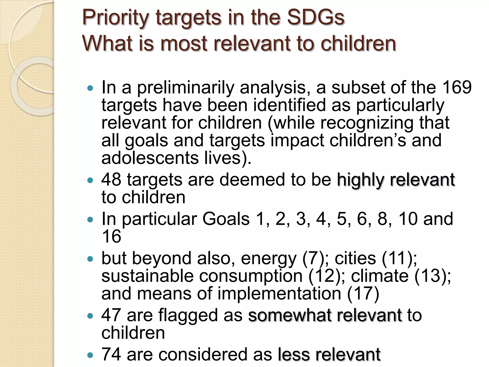 Priority targets in the SDGs
What is most relevant to children
 In a preliminarily analysis, a subset of the 169
targets have been identified as particularly
relevant for children (while recognizing that
all goals and targets impact children’s and
adolescents lives).
 48 targets are deemed to be highly relevant
to children
 In particular Goals 1, 2, 3, 4, 5, 6, 8, 10 and
16
 but beyond also, energy (7); cities (11);
sustainable consumption (12); climate (13);
and means of implementation (17)
 47 are flagged as somewhat relevant to
children
 74 are considered as less relevant
 