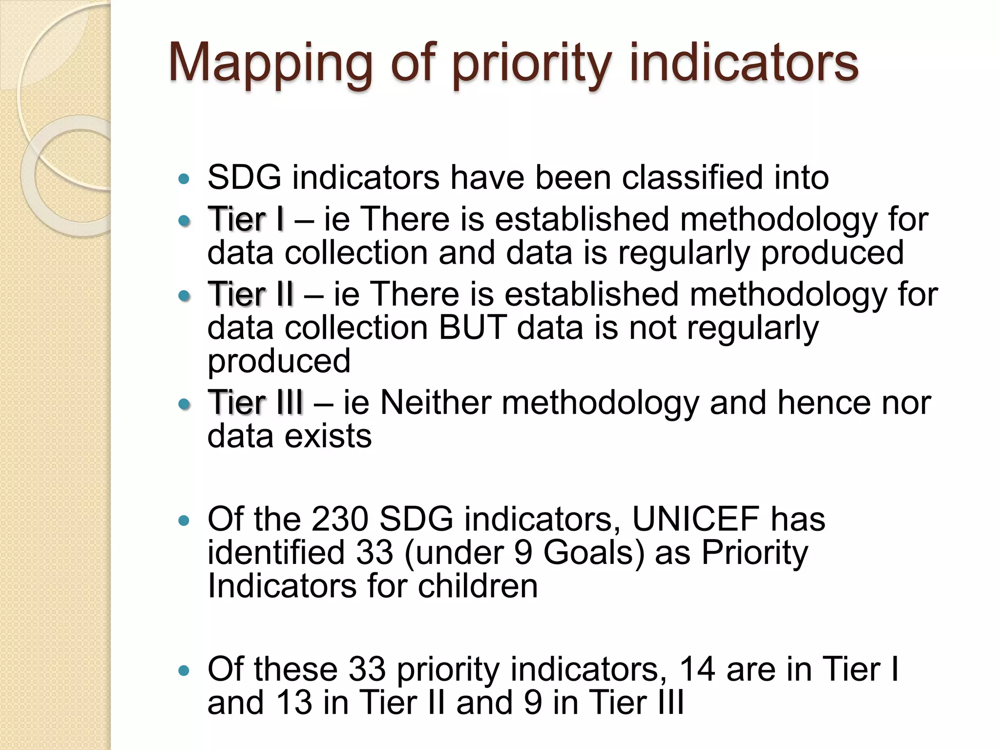 Mapping of priority indicators
 SDG indicators have been classified into
 Tier I – ie There is established methodology for
data collection and data is regularly produced
 Tier II – ie There is established methodology for
data collection BUT data is not regularly
produced
 Tier III – ie Neither methodology and hence nor
data exists
 Of the 230 SDG indicators, UNICEF has
identified 33 (under 9 Goals) as Priority
Indicators for children
 Of these 33 priority indicators, 14 are in Tier I
and 13 in Tier II and 9 in Tier III
 