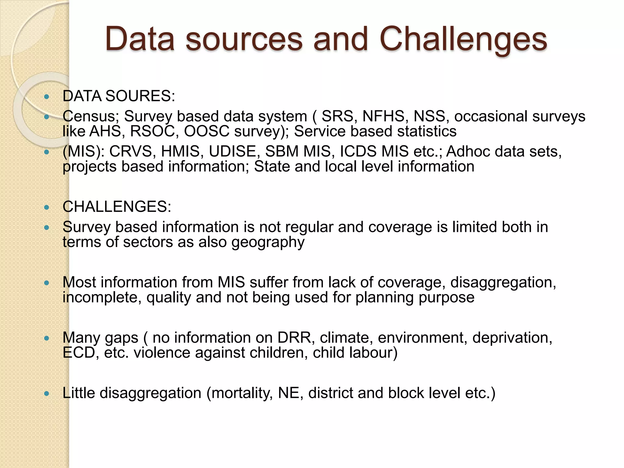 Data sources and Challenges
 DATA SOURES:
 Census; Survey based data system ( SRS, NFHS, NSS, occasional surveys
like AHS, RSOC, OOSC survey); Service based statistics
 (MIS): CRVS, HMIS, UDISE, SBM MIS, ICDS MIS etc.; Adhoc data sets,
projects based information; State and local level information
 CHALLENGES:
 Survey based information is not regular and coverage is limited both in
terms of sectors as also geography
 Most information from MIS suffer from lack of coverage, disaggregation,
incomplete, quality and not being used for planning purpose
 Many gaps ( no information on DRR, climate, environment, deprivation,
ECD, etc. violence against children, child labour)
 Little disaggregation (mortality, NE, district and block level etc.)
 