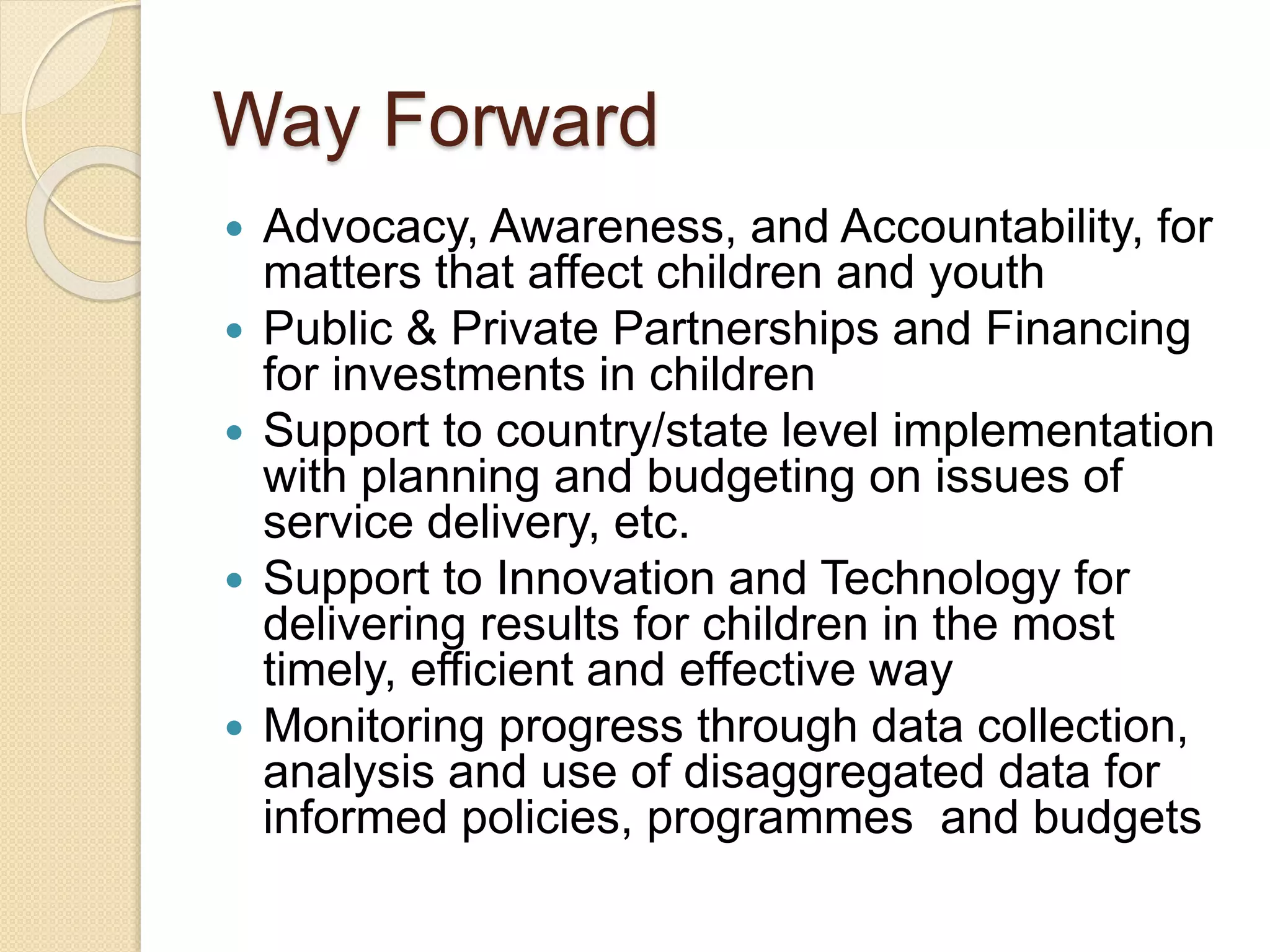 Way Forward
 Advocacy, Awareness, and Accountability, for
matters that affect children and youth
 Public & Private Partnerships and Financing
for investments in children
 Support to country/state level implementation
with planning and budgeting on issues of
service delivery, etc.
 Support to Innovation and Technology for
delivering results for children in the most
timely, efficient and effective way
 Monitoring progress through data collection,
analysis and use of disaggregated data for
informed policies, programmes and budgets
 