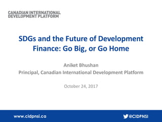 1
www.cidpnsi.ca @CIDPNSI
SDGs and the Future of Development
Finance: Go Big, or Go Home
Aniket Bhushan
Principal, Canadian International Development Platform
October 24, 2017
 