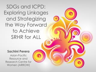 SDGs and ICPD:
Exploring Linkages
and Strategizing
the Way Forward
to Achieve
SRHR for ALL
Sachini Perera
Asian-Pacific
Resource and
Research Centre for
Women (ARROW)
 