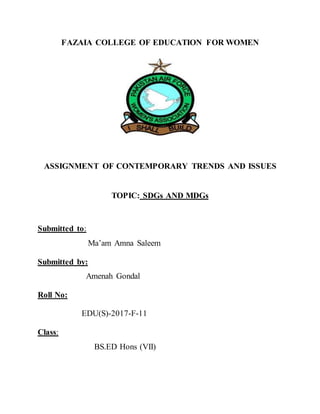 FAZAIA COLLEGE OF EDUCATION FOR WOMEN
ASSIGNMENT OF CONTEMPORARY TRENDS AND ISSUES
TOPIC: SDGs AND MDGs
Submitted to:
Ma’am Amna Saleem
Submitted by:
Amenah Gondal
Roll No:
EDU(S)-2017-F-11
Class:
BS.ED Hons (VII)
 