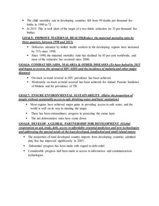  The child mortality rate in developing countries fell from 99 deaths per thousand live
births in 1990 to 72
 In 2015. This is well short of the target of a two-thirds reduction (to 33 per thousand live
births).
GOAL5: IMPROVE MATERNAL HEALTH(Reduce the maternal mortality ratio by
three quarters, between 1990 and 2015)
 Deliveries attended by skilled health workers in the developing regions have increased
by 71% since 1990.
 Since 1990, the maternal mortality ratio has declined by 45 per cent worldwide, and
most of the reduction has occurred since 2000.
GOAL6: COMBAT HIV/AIDS, MALARIA & OTHER DISEASES (To have halted by 2015
and begun to reverse the spread of HIV/AIDS and the incidence of malaria and other major
diseases)
 On-track as trend reversal in HIV prevalence has been achieved.
 Moderately on-track as trend reversal has been achieved for Annual Parasite Incidence
of Malaria and for prevalence of TB.
GOAL7: ENSURE ENVIRONMENTAL SUSTAINABILITY (Halve the proportion of
people without sustainable access to safe drinking water and basic sanitation)
 Most regions have achieved major gains in providing access to safe water, and the
world is well on its way to meeting the target.
 There has been extraordinary progress in protecting the ozone layer
 The net deforestation rates have come down.
GOAL8: DEVELOP A GLOBAL PARTNERSHIP FOR DEVELOPMENT (Global
cooperation on aid, trade, debt, access to affordable essential medicines and new technologies
and addressing the special needs of the least developed, landlocked and small island states)
 The proportion of total developed country imports from developing countries admitted
duty free has improved significantly in 2007,
 Substantial progress has been made with regard to debt relief.
 Considerable progress had been made in access to information and communications
technologies.
 