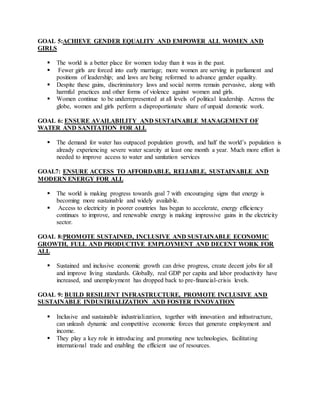 GOAL 5:ACHIEVE GENDER EQUALITY AND EMPOWER ALL WOMEN AND
GIRLS
 The world is a better place for women today than it was in the past.
 Fewer girls are forced into early marriage; more women are serving in parliament and
positions of leadership; and laws are being reformed to advance gender equality.
 Despite these gains, discriminatory laws and social norms remain pervasive, along with
harmful practices and other forms of violence against women and girls.
 Women continue to be underrepresented at all levels of political leadership. Across the
globe, women and girls perform a disproportionate share of unpaid domestic work.
GOAL 6: ENSURE AVAILABILITY AND SUSTAINABLE MANAGEMENT OF
WATER AND SANITATION FOR ALL
 The demand for water has outpaced population growth, and half the world’s population is
already experiencing severe water scarcity at least one month a year. Much more effort is
needed to improve access to water and sanitation services
GOAL7: ENSURE ACCESS TO AFFORDABLE, RELIABLE, SUSTAINABLE AND
MODERN ENERGY FOR ALL
 The world is making progress towards goal 7 with encouraging signs that energy is
becoming more sustainable and widely available.
 Access to electricity in poorer countries has begun to accelerate, energy efficiency
continues to improve, and renewable energy is making impressive gains in the electricity
sector.
GOAL 8:PROMOTE SUSTAINED, INCLUSIVE AND SUSTAINABLE ECONOMIC
GROWTH, FULL AND PRODUCTIVE EMPLOYMENT AND DECENT WORK FOR
ALL
 Sustained and inclusive economic growth can drive progress, create decent jobs for all
and improve living standards. Globally, real GDP per capita and labor productivity have
increased, and unemployment has dropped back to pre-financial-crisis levels.
GOAL 9: BUILD RESILIENT INFRASTRUCTURE, PROMOTE INCLUSIVE AND
SUSTAINABLE INDUSTRIALIZATION AND FOSTER INNOVATION
 Inclusive and sustainable industrialization, together with innovation and infrastructure,
can unleash dynamic and competitive economic forces that generate employment and
income.
 They play a key role in introducing and promoting new technologies, facilitating
international trade and enabling the efficient use of resources.
 